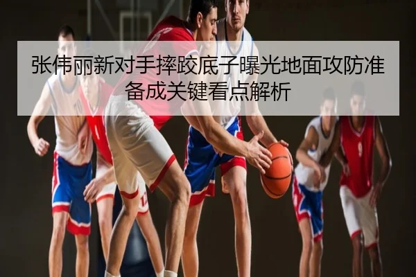 张伟丽新对手摔跤底子曝光地面攻防准备成关键看点解析