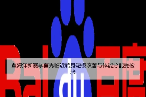 覃海洋新赛季首秀临近转身短板改善与体能分配受检验