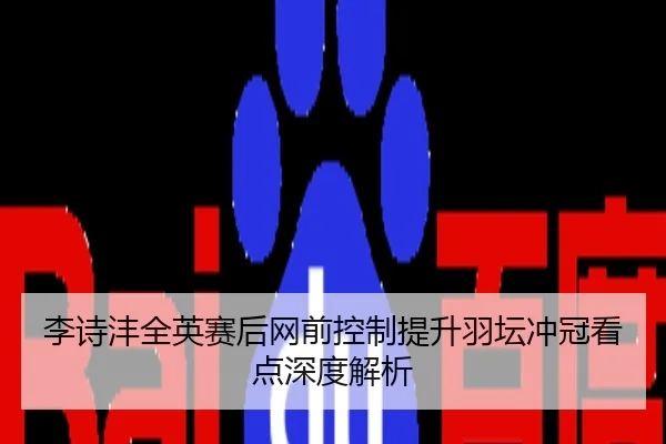 李诗沣全英赛后网前控制提升羽坛冲冠看点深度解析