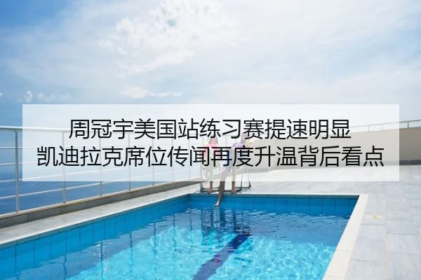 周冠宇美国站练习赛提速明显 凯迪拉克席位传闻再度升温背后看点